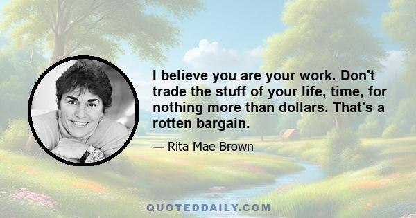 I believe you are your work. Don't trade the stuff of your life, time, for nothing more than dollars. That's a rotten bargain.