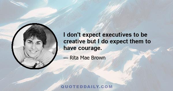 I don't expect executives to be creative but I do expect them to have courage.