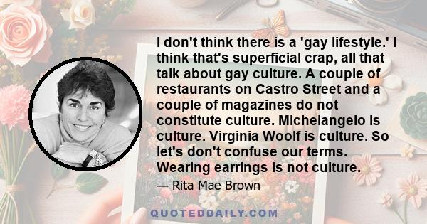 I don't think there is a 'gay lifestyle.' I think that's superficial crap, all that talk about gay culture. A couple of restaurants on Castro Street and a couple of magazines do not constitute culture. Michelangelo is