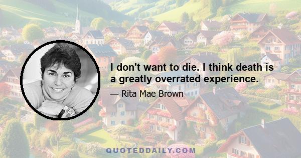 I don't want to die. I think death is a greatly overrated experience.