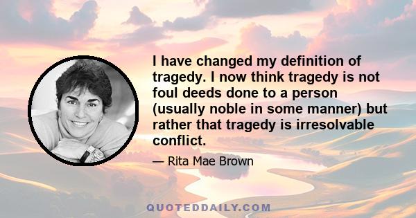 I have changed my definition of tragedy. I now think tragedy is not foul deeds done to a person (usually noble in some manner) but rather that tragedy is irresolvable conflict.