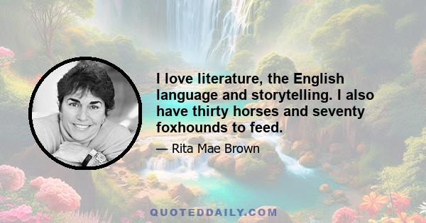 I love literature, the English language and storytelling. I also have thirty horses and seventy foxhounds to feed.