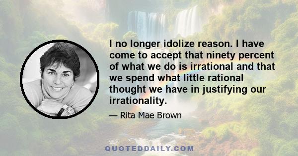 I no longer idolize reason. I have come to accept that ninety percent of what we do is irrational and that we spend what little rational thought we have in justifying our irrationality.