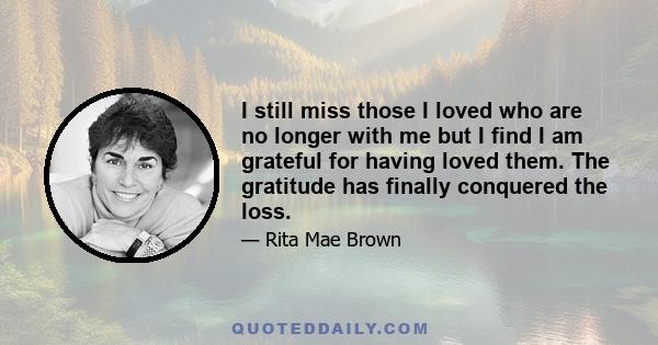 I still miss those I loved who are no longer with me but I find I am grateful for having loved them. The gratitude has finally conquered the loss.