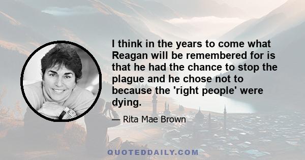 I think in the years to come what Reagan will be remembered for is that he had the chance to stop the plague and he chose not to because the 'right people' were dying.