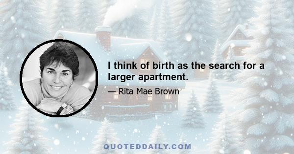 I think of birth as the search for a larger apartment.