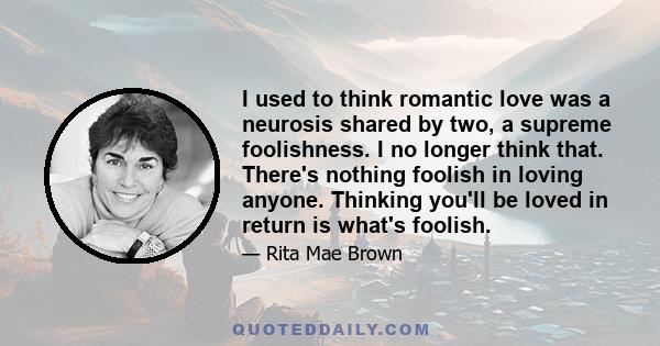 I used to think romantic love was a neurosis shared by two, a supreme foolishness. I no longer think that. There's nothing foolish in loving anyone. Thinking you'll be loved in return is what's foolish.