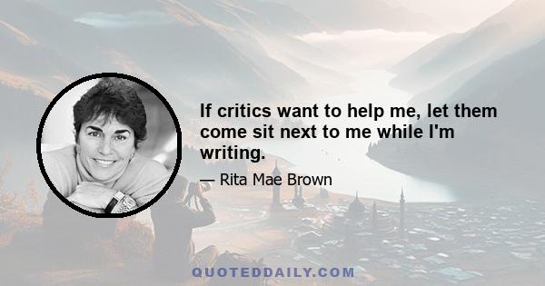 If critics want to help me, let them come sit next to me while I'm writing.