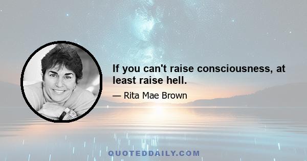 If you can't raise consciousness, at least raise hell.