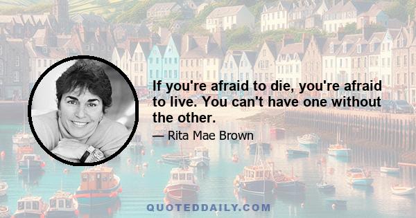 If you're afraid to die, you're afraid to live. You can't have one without the other.