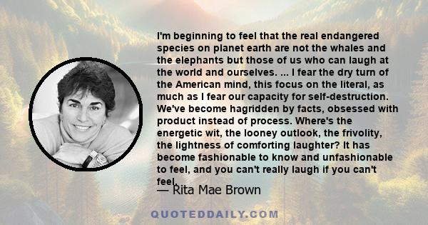 I'm beginning to feel that the real endangered species on planet earth are not the whales and the elephants but those of us who can laugh at the world and ourselves. ... I fear the dry turn of the American mind, this