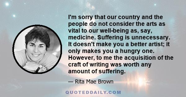 I'm sorry that our country and the people do not consider the arts as vital to our well-being as, say, medicine. Suffering is unnecessary. It doesn't make you a better artist; it only makes you a hungry one. However, to 