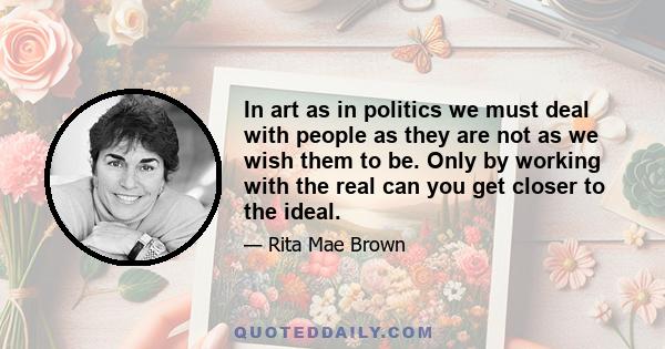 In art as in politics we must deal with people as they are not as we wish them to be. Only by working with the real can you get closer to the ideal.