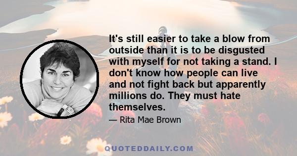 It's still easier to take a blow from outside than it is to be disgusted with myself for not taking a stand. I don't know how people can live and not fight back but apparently millions do. They must hate themselves.