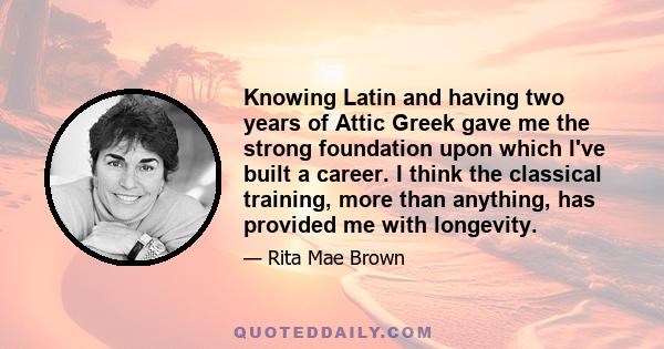 Knowing Latin and having two years of Attic Greek gave me the strong foundation upon which I've built a career. I think the classical training, more than anything, has provided me with longevity.