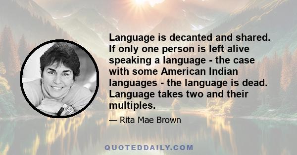 Language is decanted and shared. If only one person is left alive speaking a language - the case with some American Indian languages - the language is dead. Language takes two and their multiples.