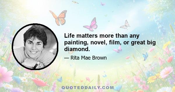 Life matters more than any painting, novel, film, or great big diamond.