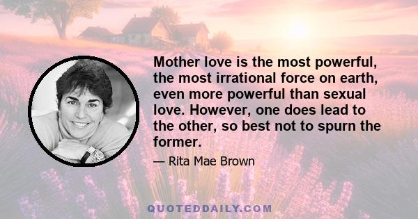 Mother love is the most powerful, the most irrational force on earth, even more powerful than sexual love. However, one does lead to the other, so best not to spurn the former.