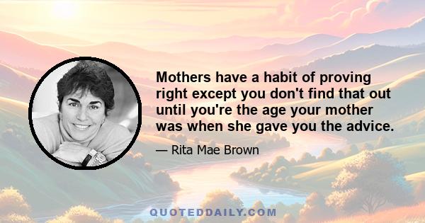 Mothers have a habit of proving right except you don't find that out until you're the age your mother was when she gave you the advice.