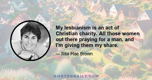 My lesbianism is an act of Christian charity. All those women out there praying for a man, and I'm giving them my share.