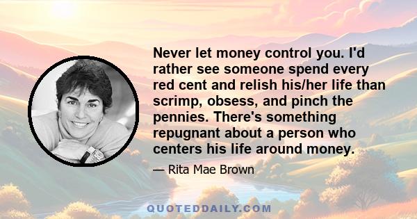 Never let money control you. I'd rather see someone spend every red cent and relish his/her life than scrimp, obsess, and pinch the pennies. There's something repugnant about a person who centers his life around money.