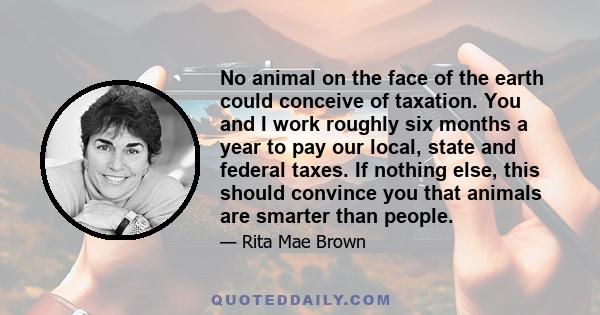 No animal on the face of the earth could conceive of taxation. You and I work roughly six months a year to pay our local, state and federal taxes. If nothing else, this should convince you that animals are smarter than