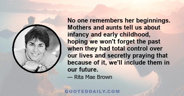 No one remembers her beginnings. Mothers and aunts tell us about infancy and early childhood, hoping we won't forget the past when they had total control over our lives and secretly praying that because of it, we'll