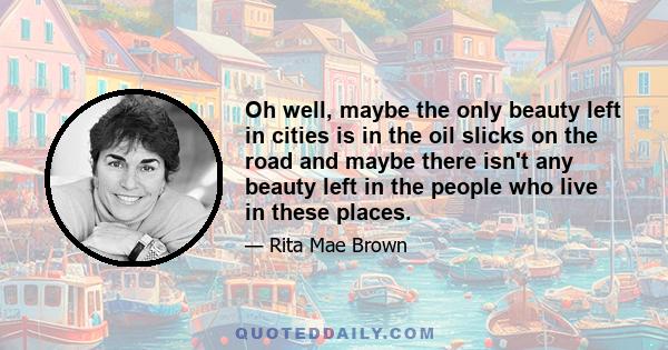 Oh well, maybe the only beauty left in cities is in the oil slicks on the road and maybe there isn't any beauty left in the people who live in these places.