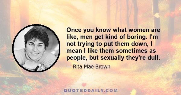 Once you know what women are like, men get kind of boring. I'm not trying to put them down, I mean I like them sometimes as people, but sexually they're dull.