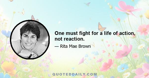 One must fight for a life of action, not reaction.