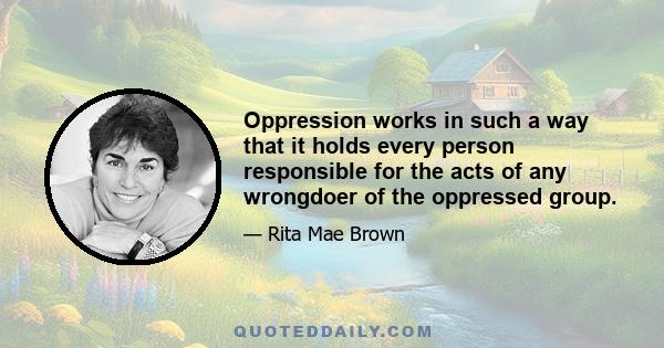 Oppression works in such a way that it holds every person responsible for the acts of any wrongdoer of the oppressed group.