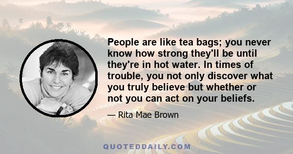 People are like tea bags; you never know how strong they'll be until they're in hot water. In times of trouble, you not only discover what you truly believe but whether or not you can act on your beliefs.