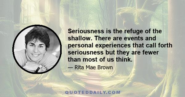 Seriousness is the refuge of the shallow. There are events and personal experiences that call forth seriousness but they are fewer than most of us think.