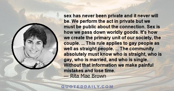 sex has never been private and it never will be. We perform the act in private but we must be public about the connection. Sex is how we pass down worldly goods. It's how we create the primary unit of our society, the