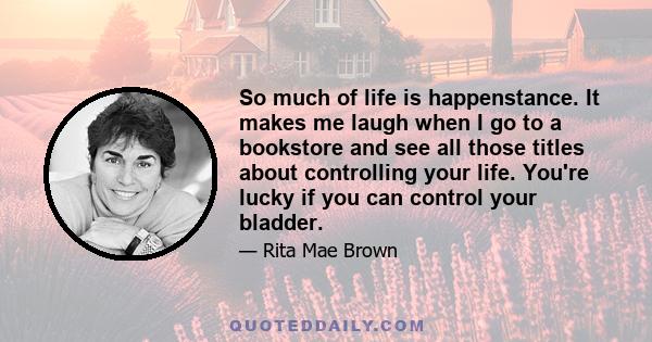 So much of life is happenstance. It makes me laugh when I go to a bookstore and see all those titles about controlling your life. You're lucky if you can control your bladder.