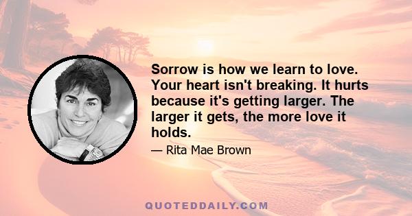 Sorrow is how we learn to love. Your heart isn't breaking. It hurts because it's getting larger. The larger it gets, the more love it holds.