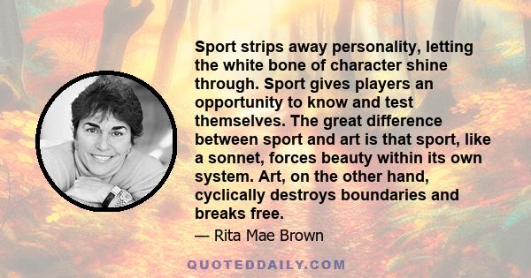 Sport strips away personality, letting the white bone of character shine through. Sport gives players an opportunity to know and test themselves. The great difference between sport and art is that sport, like a sonnet,