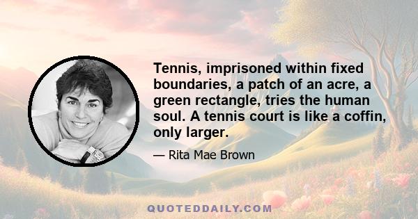 Tennis, imprisoned within fixed boundaries, a patch of an acre, a green rectangle, tries the human soul. A tennis court is like a coffin, only larger.