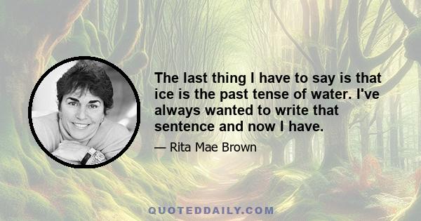 The last thing I have to say is that ice is the past tense of water. I've always wanted to write that sentence and now I have.