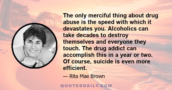 The only merciful thing about drug abuse is the speed with which it devastates you. Alcoholics can take decades to destroy themselves and everyone they touch. The drug addict can accomplish this in a year or two. Of