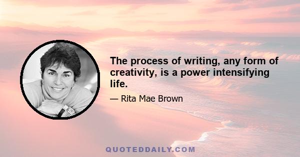 The process of writing, any form of creativity, is a power intensifying life.