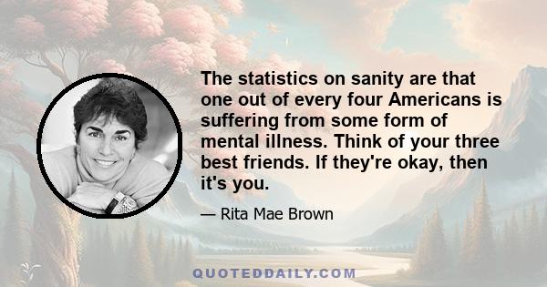 The statistics on sanity are that one out of every four Americans is suffering from some form of mental illness. Think of your three best friends. If they're okay, then it's you.