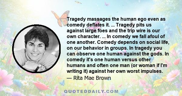 Tragedy massages the human ego even as comedy deflates it. ... Tragedy pits us against large foes and the trip wire is our own character. ... In comedy we fall afoul of one another. Comedy depends on social life, on our 