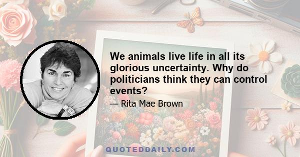 We animals live life in all its glorious uncertainty. Why do politicians think they can control events?