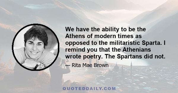 We have the ability to be the Athens of modern times as opposed to the militaristic Sparta. I remind you that the Athenians wrote poetry. The Spartans did not.