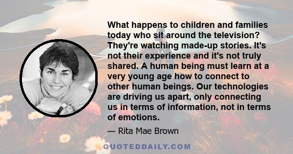 What happens to children and families today who sit around the television? They're watching made-up stories. It's not their experience and it's not truly shared. A human being must learn at a very young age how to