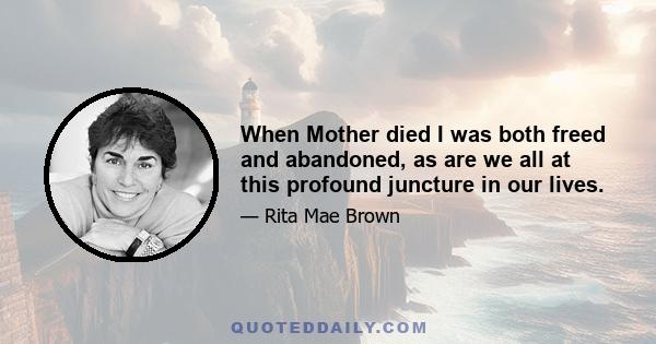 When Mother died I was both freed and abandoned, as are we all at this profound juncture in our lives.