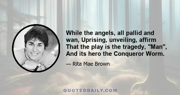 While the angels, all pallid and wan, Uprising, unveiling, affirm That the play is the tragedy, Man, And its hero the Conqueror Worm.