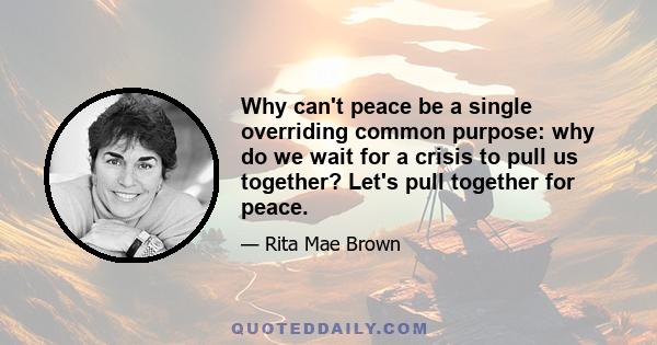 Why can't peace be a single overriding common purpose: why do we wait for a crisis to pull us together? Let's pull together for peace.