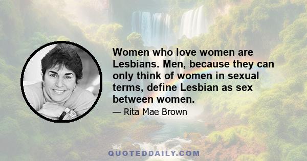 Women who love women are Lesbians. Men, because they can only think of women in sexual terms, define Lesbian as sex between women.